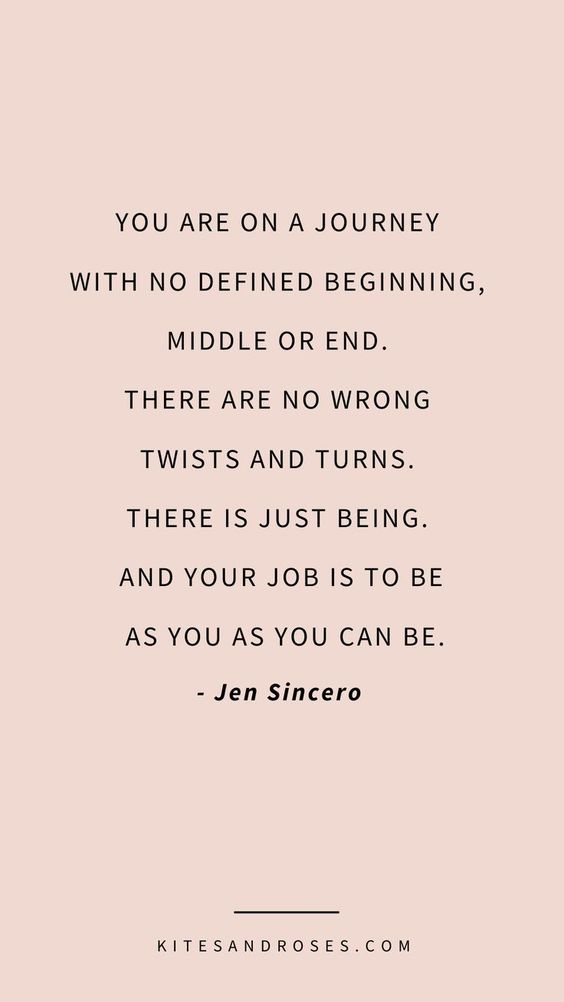 you are on a journey with no defined beginning, middle or end. there are no wrong twists and turns. there is just being. and your job is to be as you as you can be. jen sincero